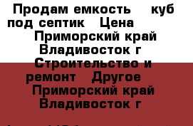 Продам емкость 10 куб под септик › Цена ­ 45 000 - Приморский край, Владивосток г. Строительство и ремонт » Другое   . Приморский край,Владивосток г.